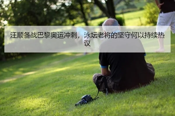 汪顺备战巴黎奥运冲刺，泳坛老将的坚守何以持续热议